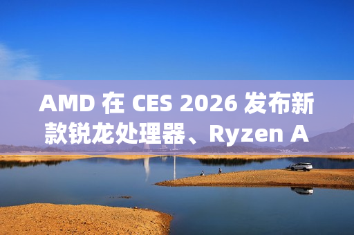 AMD 在 CES 2026 发布新款锐龙处理器、Ryzen AI 及 AMD ROCm 全面扩展其在客户端、图形和软件领域的 AI 领