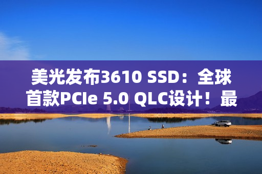 美光发布3610 SSD：全球首款PCIe 5.0 QLC设计！最高4TB