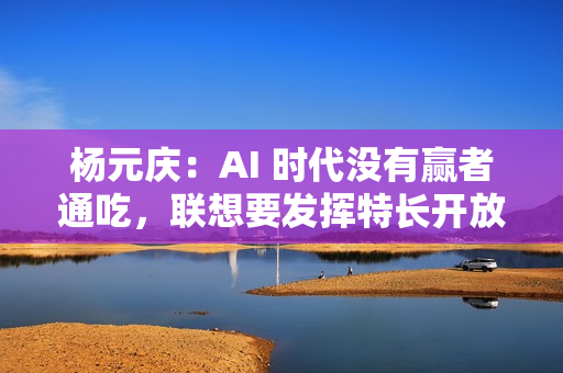 杨元庆：AI 时代没有赢者通吃，联想要发挥特长开放合作