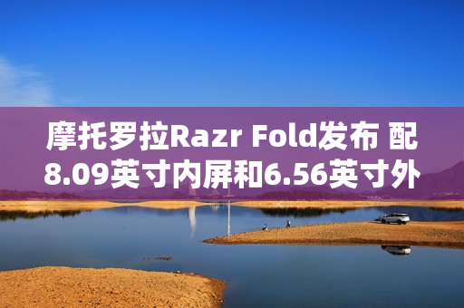 摩托罗拉Razr Fold发布 配8.09英寸内屏和6.56英寸外屏