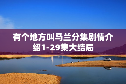 有个地方叫马兰分集剧情介绍1-29集大结局
