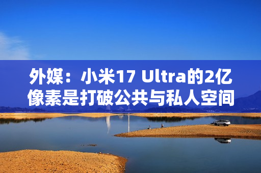 外媒：小米17 Ultra的2亿像素是打破公共与私人空间界限的工具！