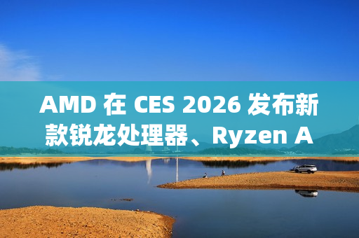 AMD 在 CES 2026 发布新款锐龙处理器、Ryzen AI 及 AMD ROCm，全面扩展其在客户端、图形和软件领域的 AI 领先地位