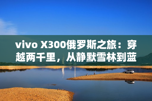 vivo X300俄罗斯之旅：穿越两千里，从静默雪林到蓝调之海