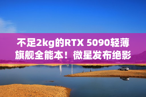 不足2kg的RTX 5090轻薄旗舰全能本！微星发布绝影16 AI+笔记本