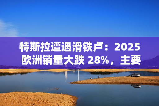 特斯拉遭遇滑铁卢：2025 欧洲销量大跌 28%，主要市场几乎全军覆没