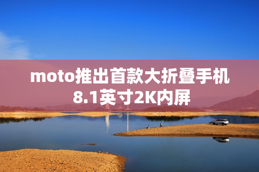 moto推出首款大折叠手机 8.1英寸2K内屏