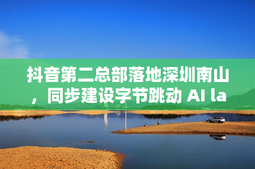 抖音第二总部落地深圳南山，同步建设字节跳动 AI lab 研究中心