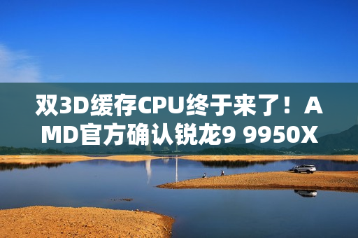 双3D缓存CPU终于来了！AMD官方确认锐龙9 9950X3D2：游戏、生产力彻底完美