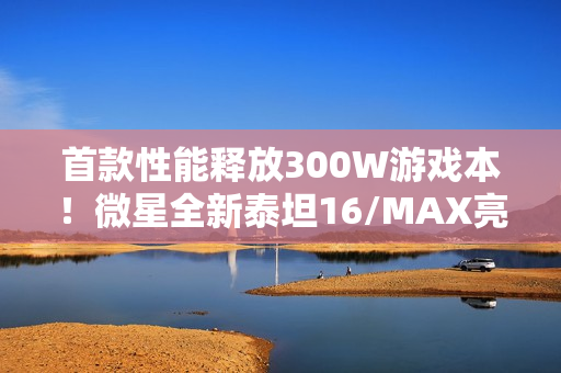 首款性能释放300W游戏本！微星全新泰坦16/MAX亮相：满功耗RTX 5090