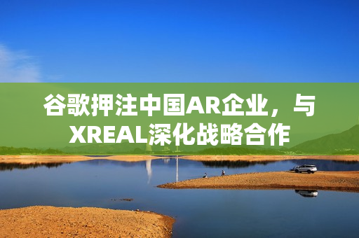 谷歌押注中国AR企业，与XREAL深化战略合作