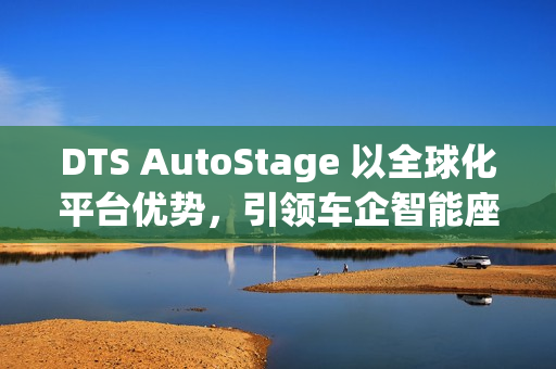 DTS AutoStage 以全球化平台优势，引领车企智能座舱变革