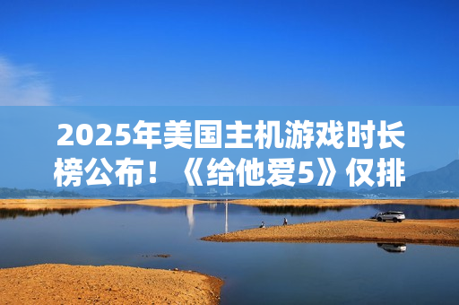 2025年美国主机游戏时长榜公布！《给他爱5》仅排第三