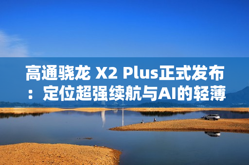 高通骁龙 X2 Plus正式发布：定位超强续航与AI的轻薄本芯片