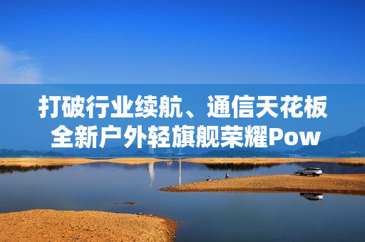 打破行业续航、通信天花板 全新户外轻旗舰荣耀Power2发布