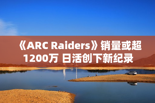 《ARC Raiders》销量或超1200万 日活创下新纪录