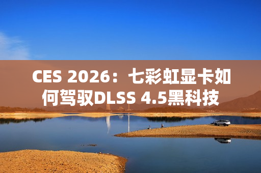 CES 2026：七彩虹显卡如何驾驭DLSS 4.5黑科技