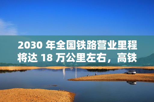 2030 年全国铁路营业里程将达 18 万公里左右，高铁 6 万公里