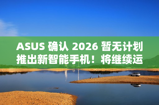 ASUS 确认 2026 暂无计划推出新智能手机！将继续运营相关业务、维护 / 韧体升级 / 保养无影响