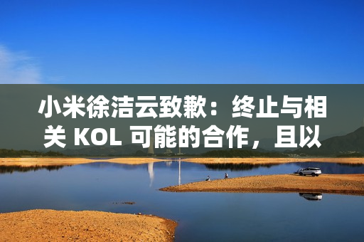小米徐洁云致歉：终止与相关 KOL 可能的合作，且以后也不会合作