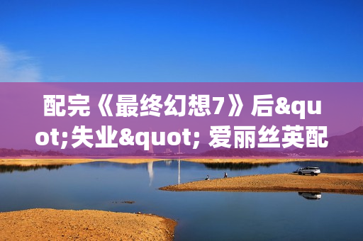 配完《最终幻想7》后"失业" 爱丽丝英配靠直播维持生计