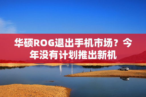 华硕ROG退出手机市场？今年没有计划推出新机