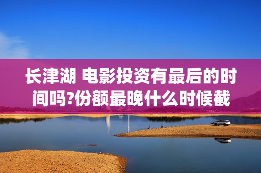 长津湖 电影投资有最后的时间吗?份额最晚什么时候截止？(长津湖电影投资方)