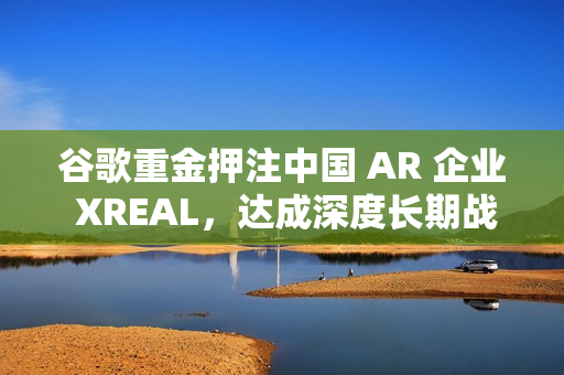 谷歌重金押注中国 AR 企业 XREAL，达成深度长期战略合作