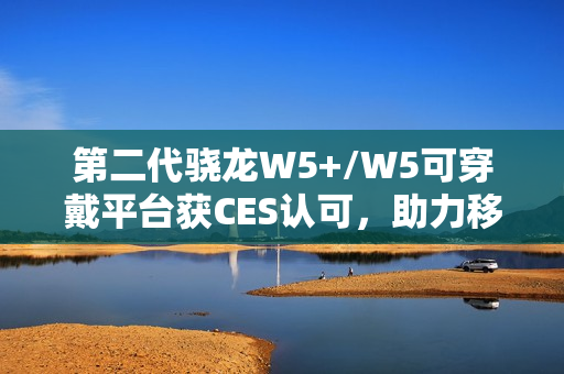 第二代骁龙W5+/W5可穿戴平台获CES认可，助力移动配件走向独立终端