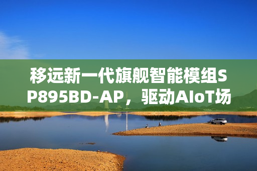 移远新一代旗舰智能模组SP895BD-AP，驱动AIoT场景智能进化