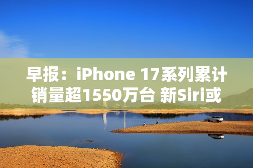 早报：iPhone 17系列累计销量超1550万台 新Siri或3月发布