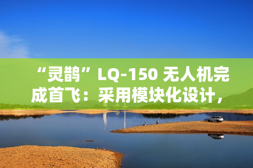 “灵鹊”LQ-150 无人机完成首飞：采用模块化设计，可“灵活换装”