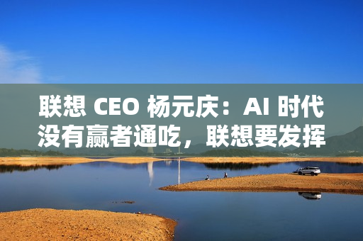 联想 CEO 杨元庆：AI 时代没有赢者通吃，联想要发挥特长开放合作