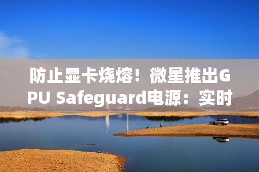 防止显卡烧熔！微星推出GPU Safeguard电源：实时监测12V-2x6针脚