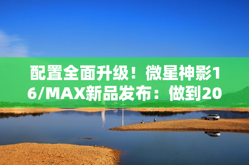 配置全面升级！微星神影16/MAX新品发布：做到200W性能释放