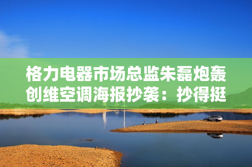 格力电器市场总监朱磊炮轰创维空调海报抄袭：抄得挺像的，下次别抄了