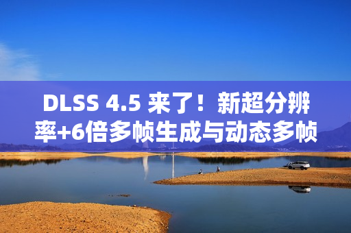 DLSS 4.5 来了！新超分辨率+6倍多帧生成与动态多帧生成 画质性能双提升！