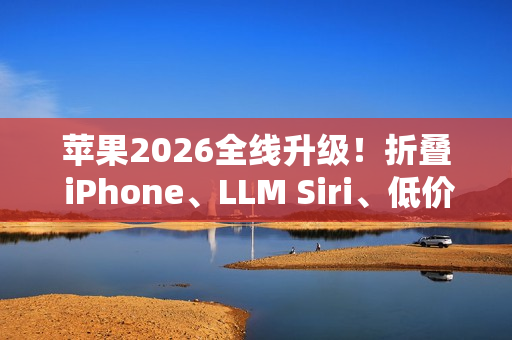 苹果2026全线升级！折叠 iPhone、LLM Siri、低价 MacBook一次曝光
