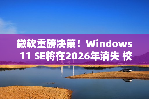 微软重磅决策！Windows 11 SE将在2026年消失 校园IT面临大挑战