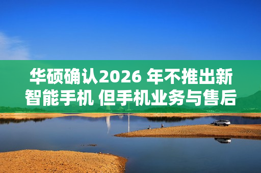 华硕确认2026 年不推出新智能手机 但手机业务与售后不会停摆