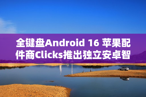 全键盘Android 16 苹果配件商Clicks推出独立安卓智能手机