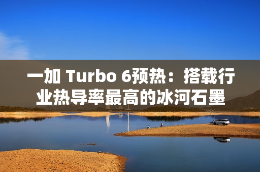 一加 Turbo 6预热：搭载行业热导率最高的冰河石墨