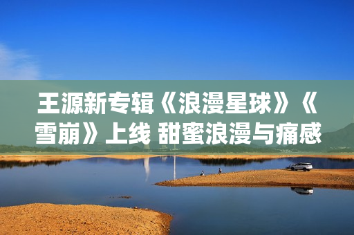 王源新专辑《浪漫星球》《雪崩》上线 甜蜜浪漫与痛感汹涌的极致碰撞(王源唱破浪)