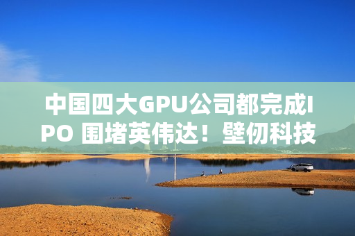 中国四大GPU公司都完成IPO 围堵英伟达！壁仞科技今日上市 股价涨幅最高超100%