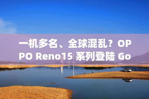 一机多名、全球混乱？OPPO Reno15 系列登陆 Google 资料库：多达 6 款命名全由 3 组型号分身！