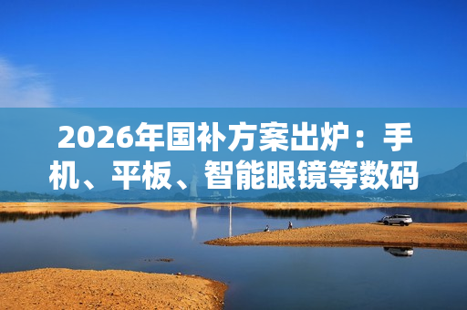 2026年国补方案出炉：手机、平板、智能眼镜等数码产品可享15% 最高500元补贴