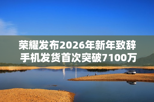 荣耀发布2026年新年致辞 手机发货首次突破7100万台