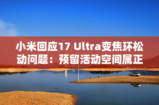 小米回应17 Ultra变焦环松动问题：预留活动空间属正常