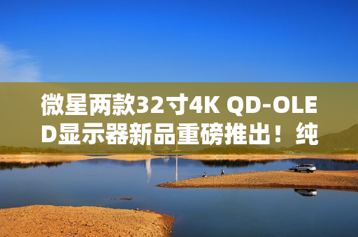 微星两款32寸4K QD-OLED显示器新品重磅推出！纯黑表现提升达40%