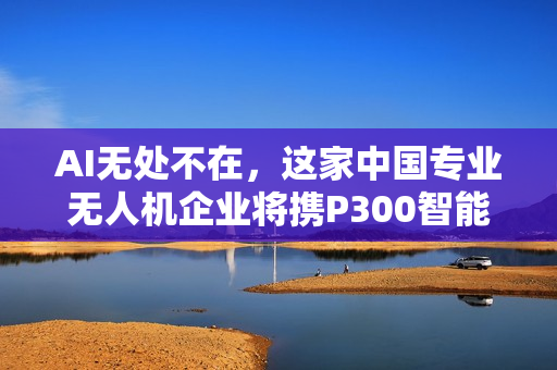 AI无处不在，这家中国专业无人机企业将携P300智能新品亮相CES！